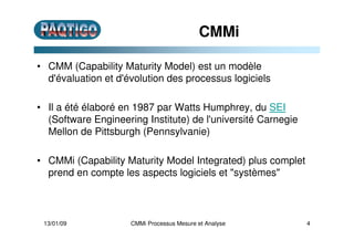 CMMi
• CMM (Capability Maturity Model) est un modèle
d'évaluation et d'évolution des processus logiciels
• Il a été élaboré en 1987 par Watts Humphrey, du SEI
(Software Engineering Institute) de l'université Carnegie
Mellon de Pittsburgh (Pennsylvanie)
• CMMi (Capability Maturity Model Integrated) plus complet
prend en compte les aspects logiciels et "systèmes"
13/01/09 4CMMi Processus Mesure et Analyse
 