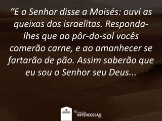 “E o Senhor disse a Moisés: ouvi as
queixas dos israelitas. Responda-
lhes que ao pôr-do-sol vocês
comerão carne, e ao amanhecer se
fartarão de pão. Assim saberão que
eu sou o Senhor seu Deus...
 