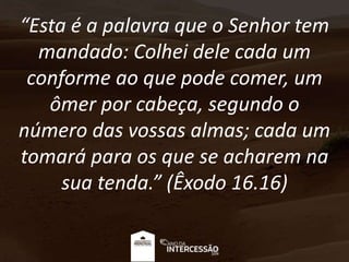“Esta é a palavra que o Senhor tem
mandado: Colhei dele cada um
conforme ao que pode comer, um
ômer por cabeça, segundo o
número das vossas almas; cada um
tomará para os que se acharem na
sua tenda.” (Êxodo 16.16)
 