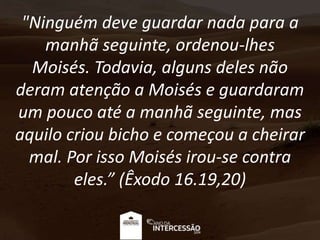 "Ninguém deve guardar nada para a
manhã seguinte, ordenou-lhes
Moisés. Todavia, alguns deles não
deram atenção a Moisés e guardaram
um pouco até a manhã seguinte, mas
aquilo criou bicho e começou a cheirar
mal. Por isso Moisés irou-se contra
eles.” (Êxodo 16.19,20)
 