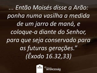 ... Então Moisés disse a Arão:
ponha numa vasilha a medida
de um jarro de maná, e
coloque-a diante do Senhor,
para que seja conservado para
as futuras gerações.”
(Êxodo 16.32,33)
 