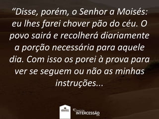 “Disse, porém, o Senhor a Moisés:
eu lhes farei chover pão do céu. O
povo sairá e recolherá diariamente
a porção necessária para aquele
dia. Com isso os porei à prova para
ver se seguem ou não as minhas
instruções...
 