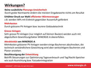 www.minergie.ch
Wirkungen?
Keine zusätzliche Planungs-Unsicherheit
Durch grobe Normwerte ändern die meisten Eingabewerte nichts am Resultat
Erhöhter Druck zur Wahl effizienter Wärmeerzeuger
z.B. werden WPs mit Erdreich gegenüber Aussenluft gefördert
Mehrkosten
Durch grössere PV-Anlagen bzw. teurere Gebäudetechnik
Grosse Anlagen
Sehr grosse PV-Anlagen (nur möglich auf kleinen Bauten) werden auch mit
abgestuftem Gewichtungsfaktor MINERGIE-A übererfüllen.
Attraktivität von MINERGIE-A
Mehrkosten grösserer PV-Anlagen werden einige Bauherren abschrecken, die
technisch verständlichere Gewichtung wird aber weitsichtigere Bauherren und
Planer anziehen.
Beschleunigung der Entwicklung
Betrifft Steuerungen zur Optimierung Tagesverbrauch und Tag/Nacht-Speicher
wie auch Ausrichtung bzw. Fassadenintegration
MINERGIE® – ERFA Solar, 30. April 2013, Bern
 
