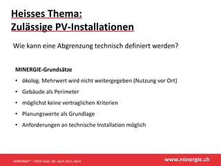 www.minergie.ch
Heisses Thema:
Zulässige PV-Installationen
Wie kann eine Abgrenzung technisch definiert werden?
MINERGIE-Grundsätze
• ökolog. Mehrwert wird nicht weitergegeben (Nutzung vor Ort)
• Gebäude als Perimeter
• möglichst keine vertraglichen Kriterien
• Planungswerte als Grundlage
• Anforderungen an technische Installation möglich
MINERGIE® – ERFA Solar, 30. April 2013, Bern
 