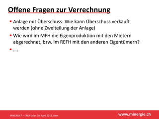 www.minergie.ch
Offene Fragen zur Verrechnung
 Anlage mit Überschuss: Wie kann Überschuss verkauft
werden (ohne Zweiteilung der Anlage)
 Wie wird im MFH die Eigenproduktion mit den Mietern
abgerechnet, bzw. im REFH mit den anderen Eigentümern?
 ….
MINERGIE® – ERFA Solar, 30. April 2013, Bern
 