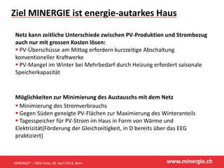 www.minergie.ch
Ziel MINERGIE ist energie-autarkes Haus
Netz kann zeitliche Unterschiede zwischen PV-Produktion und Strombezug
auch nur mit grossen Kosten lösen:
 PV-Überschüsse am Mittag erfordern kurzzeitige Abschaltung
konventioneller Kraftwerke
 PV-Mangel im Winter bei Mehrbedarf durch Heizung erfordert saisonale
Speicherkapazität
Möglichkeiten zur Minimierung des Austauschs mit dem Netz
 Minimierung des Stromverbrauchs
 Gegen Süden geneigte PV-Flächen zur Maximierung des Winteranteils
 Tagesspeicher für PV-Strom im Haus in Form von Wärme und
Elektrizität(Förderung der Gleichzeitigkeit, in D bereits über das EEG
praktiziert)
MINERGIE® – ERFA Solar, 30. April 2013, Bern
 