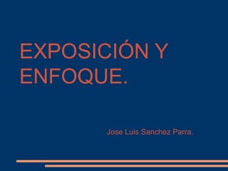 EXPOSICIÓN Y
ENFOQUE.

       Jose Luis Sanchez Parra.
 
