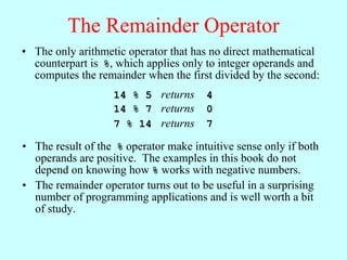 The Remainder Operator
• The only arithmetic operator that has no direct mathematical
  counterpart is %, which applies only to integer operands and
  computes the remainder when the first divided by the second:
                   14 % 5 returns      4
                   14 % 7 returns      0
                   7 % 14 returns      7

• The result of the % operator make intuitive sense only if both
  operands are positive. The examples in this book do not
  depend on knowing how % works with negative numbers.
• The remainder operator turns out to be useful in a surprising
  number of programming applications and is well worth a bit
  of study.
 