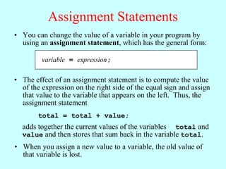 Assignment Statements
• You can change the value of a variable in your program by
  using an assignment statement, which has the general form:

         variable = expression;

• The effect of an assignment statement is to compute the value
  of the expression on the right side of the equal sign and assign
  that value to the variable that appears on the left. Thus, the
  assignment statement
        total = total + value;
  adds together the current values of the variables total and
  value and then stores that sum back in the variable total.
• When you assign a new value to a variable, the old value of
  that variable is lost.
 