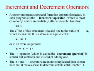 Increment and Decrement Operators
• Another important shorthand form that appears frequently in
  Java programs is the increment operator , which is most
  commonly written immediately after a variable, like this:
        x++;
  The effect of this statement is to add one to the value of        x,
  which means that this statement is equivalent to
        x += 1;
  or in an even longer form
        x = x + 1;
• The -- operator (which is called the decrement operator) is
  similar but subtracts one instead of adding one.
• The ++ and -- operators are more complicated than shown
  here, but it makes sense to defer the details until Chapter 11.
 