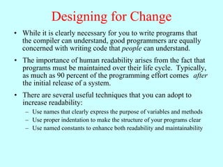 Designing for Change
• While it is clearly necessary for you to write programs that
  the compiler can understand, good programmers are equally
  concerned with writing code that people can understand.
• The importance of human readability arises from the fact that
  programs must be maintained over their life cycle. Typically,
  as much as 90 percent of the programming effort comes after
  the initial release of a system.
• There are several useful techniques that you can adopt to
  increase readability:
   – Use names that clearly express the purpose of variables and methods
   – Use proper indentation to make the structure of your programs clear
   – Use named constants to enhance both readability and maintainability
 