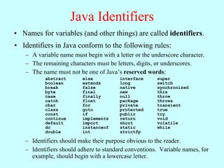 Java Identifiers
• Names for variables (and other things) are called identifiers.
• Identifiers in Java conform to the following rules:
   – A variable name must begin with a letter or the underscore character.
   – The remaining characters must be letters, digits, or underscores.
   – The name must not be one of Java’s reserved words:
          abstract       else           interface      super
          boolean        extends        long           switch
          break          false          native         synchronized
          byte           final          new            this
          case           finally        null           throw
          catch          float          package        throws
          char           for            private        transient
          class          goto           protected      true
          const          if             public         try
          continue       implements     return         void
          default        import         short          volatile
          do             instanceof     static         while
          double         int            strictfp

   – Identifiers should make their purpose obvious to the reader.
   – Identifiers should adhere to standard conventions. Variable names, for
     example, should begin with a lowercase letter.
 