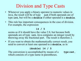 Division and Type Casts
• Whenever you apply a binary operator to numeric values in
  Java, the result will be of type int if both operands are of
  type int, but will be a double if either operand is a double.
• This rule has important consequences in the case of division.
  For example, the expression
                            14 / 5
  seems as if it should have the value 2.8, but because both
  operands are of type int, Java computes an integer result by
  throwing away the fractional part. The result is therefore 2.
• If you want to obtain the mathematically correct result, you
  need to convert at least one operand to a double, as in
                      (double) 14 / 5
  The conversion is accomplished by means of a       type cast ,
  which consists of a type name in parentheses.
 