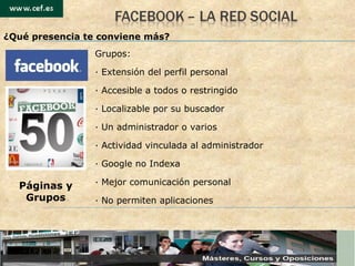 Grupos: · Extensi ón del perfil personal ·  Accesible a todos o restringido ·  Localizable por su buscador ·  Un administrador o varios ·  Actividad vinculada al administrador ·  Google no Indexa ·  Mejor comunicación personal ·  No permiten aplicaciones Páginas y Grupos ¿Qu é presencia te conviene más? 