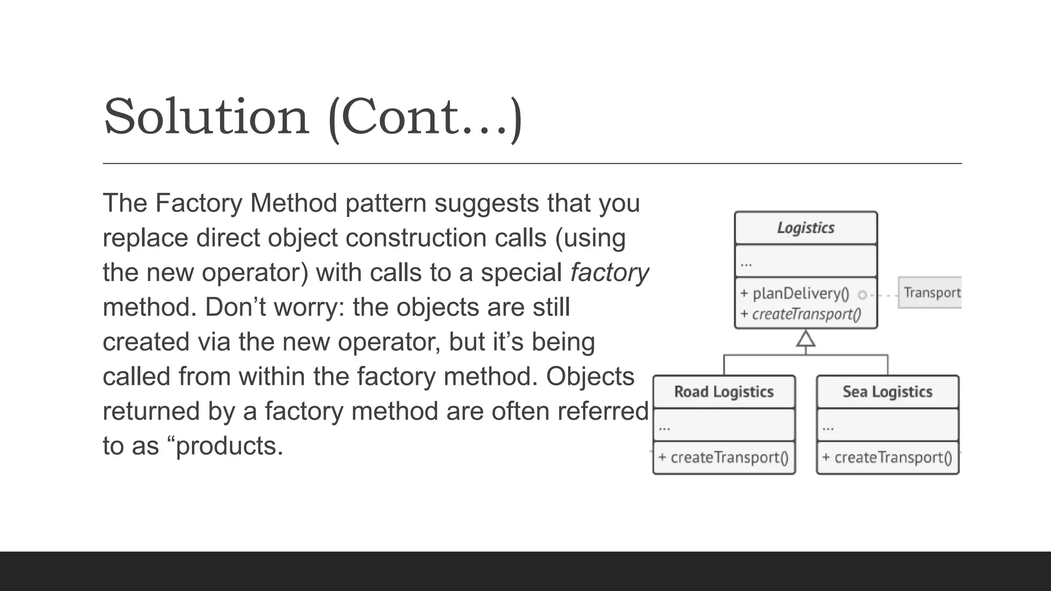 Solution (Cont…)
The Factory Method pattern suggests that you
replace direct object construction calls (using
the new operator) with calls to a special factory
method. Don’t worry: the objects are still
created via the new operator, but it’s being
called from within the factory method. Objects
returned by a factory method are often referred
to as “products.
 