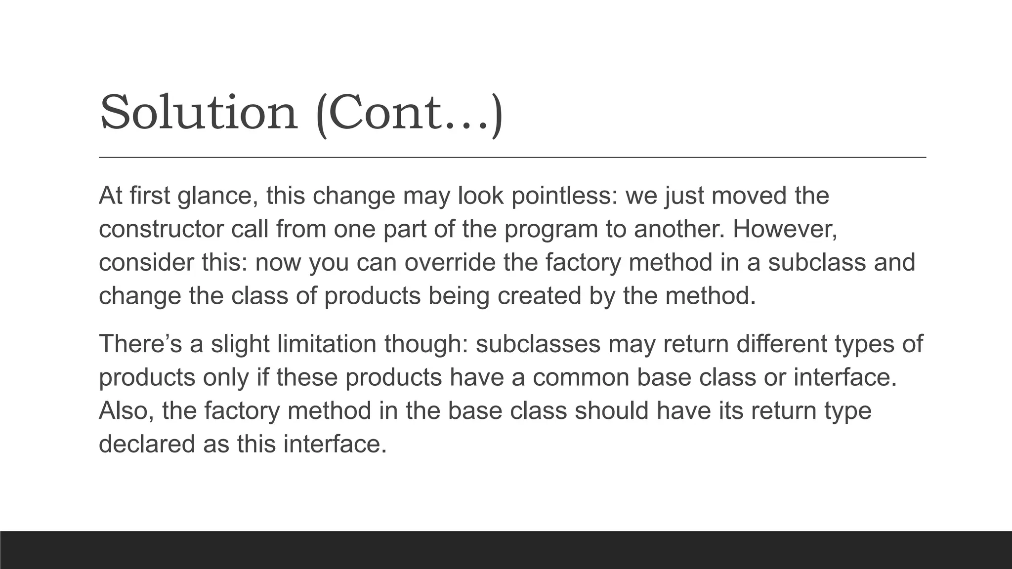 Solution (Cont…)
At first glance, this change may look pointless: we just moved the
constructor call from one part of the program to another. However,
consider this: now you can override the factory method in a subclass and
change the class of products being created by the method.
There’s a slight limitation though: subclasses may return different types of
products only if these products have a common base class or interface.
Also, the factory method in the base class should have its return type
declared as this interface.
 