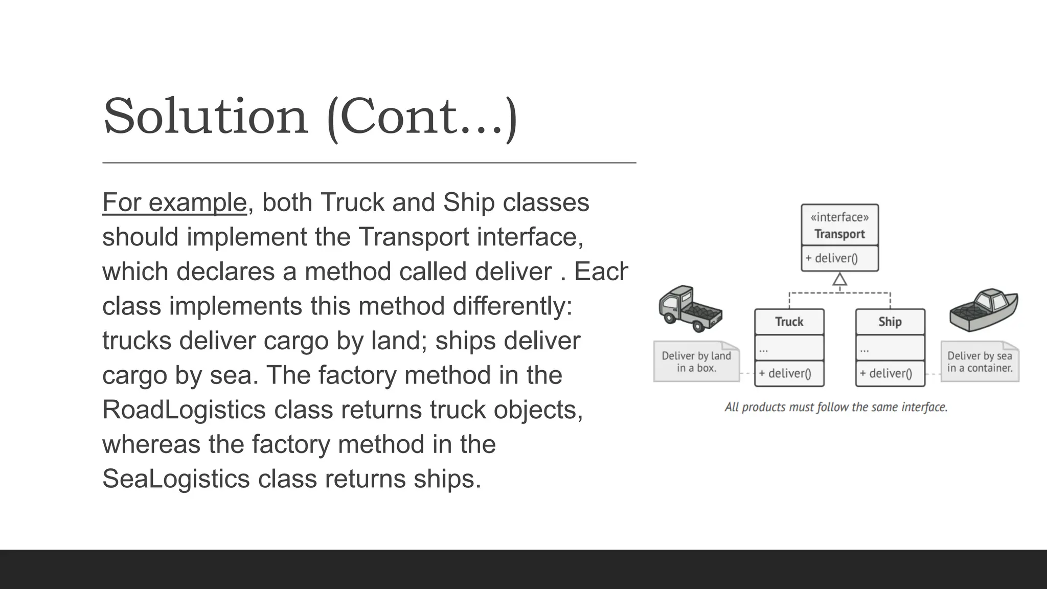 Solution (Cont...)
For example, both Truck and Ship classes
should implement the Transport interface,
which declares a method called deliver . Each
class implements this method differently:
trucks deliver cargo by land; ships deliver
cargo by sea. The factory method in the
RoadLogistics class returns truck objects,
whereas the factory method in the
SeaLogistics class returns ships.
 