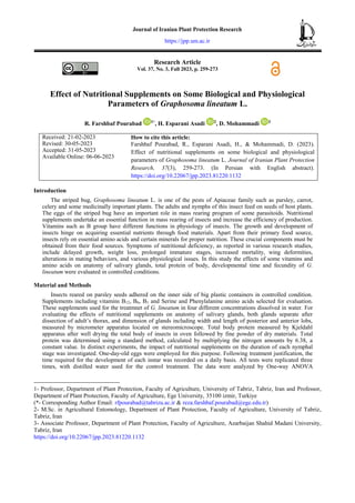Research Article
Vol. 37, No. 3, Fall 2023, p. 259-273
Effect of Nutritional Supplements on Some Biological and Physiological
Parameters of Graphosoma lineatum L.
R. Farshbaf Pourabad 1*
, H. Esparani Asadi 2
, D. Mohammadi 3
Received: 21-02-2023
Revised: 30-05-2023
Accepted: 31-05-2023
Available Online: 06-06-2023
How to cite this article:
Farshbaf Pourabad, R., Esparani Asadi, H., & Mohammadi, D. (2023).
Effect of nutritional supplements on some biological and physiological
parameters of Graphosoma lineatum L. Journal of Iranian Plant Protection
Research, 37(3), 259-273. (In Persian with English abstract).
https://doi.org/10.22067/jpp.2023.81220.1132
Introduction
The striped bug, Graphosoma lineatum L. is one of the pests of Apiaceae family such as parsley, carrot,
celery and some medicinally important plants. The adults and nymphs of this insect feed on seeds of host plants.
The eggs of the striped bug have an important role in mass rearing program of some parasitoids. Nutritional
supplements undertake an essential function in mass rearing of insects and increase the efficiency of production.
Vitamins such as B group have different functions in physiology of insects. The growth and development of
insects hinge on acquiring essential nutrients through food materials. Apart from their primary food source,
insects rely on essential amino acids and certain minerals for proper nutrition. These crucial components must be
obtained from their food sources. Symptoms of nutritional deficiency, as reported in various research studies,
include delayed growth, weight loss, prolonged immature stages, increased mortality, wing deformities,
alterations in mating behaviors, and various physiological issues. In this study the effects of some vitamins and
amino acids on anatomy of salivary glands, total protein of body, developmental time and fecundity of G.
lineatum were evaluated in controlled conditions.
Material and Methods
Insects reared on parsley seeds adhered on the inner side of big plastic containers in controlled condition.
Supplements including vitamins B12, B6, B1 and Serine and Phenylalanine amino acids selected for evaluation.
These supplements used for the treatmnet of G. lineatum in four different concentrations dissolved in water. For
evaluating the effects of nutritional supplements on anatomy of salivary glands, both glands separate after
dissection of adult’s thorax, and dimension of glands including width and length of posterior and anterior lobs,
measured by micrometer apparatus located on stereomicroscope. Total body protein measured by Kjeldahl
apparatus after well drying the total body of insects in oven followed by fine powder of dry materials. Total
protein was determined using a standard method, calculated by multiplying the nitrogen amounts by 6.38, a
constant value. In distinct experiments, the impact of nutritional supplements on the duration of each nymphal
stage was investigated. One-day-old eggs were employed for this purpose. Following treatment justification, the
time required for the development of each instar was recorded on a daily basis. All tests were replicated three
times, with distilled water used for the control treatment. The data were analyzed by One-way ANOVA
1- Professor, Department of Plant Protection, Faculty of Agriculture, University of Tabriz, Tabriz, Iran and Professor,
Department of Plant Protection, Faculty of Agriculture, Ege University, 35100 izmir, Turkiye
(*- Corresponding Author Email: rfpourabad@tabrizu.ac.ir & reza.farshbaf.pourabad@ege.edu.tr)
2- M.Sc. in Agricultural Entomology, Department of Plant Protection, Faculty of Agriculture, University of Tabriz,
Tabriz, Iran
3- Associate Professor, Department of Plant Protection, Faculty of Agriculture, Azarbaijan Shahid Madani University,
Tabriz, Iran
https://doi.org/10.22067/jpp.2023.81220.1132
Journal of Iranian Plant Protection Research
https://jpp.um.ac.ir
 