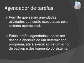 Agendador de tarefas
 Permite que sejam agendadas
atividades que serão executadas pelo
sistema operacional.
 Estas tarefas agendadas podem ser
desde a abertura de um determinado
programa, até a execução de um script
de backup e desligamento do sistema.
 