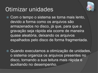 Otimizar unidades
 Com o tempo o sistema se torna mais lento,
devido a forma como os arquivos são
armazenados no disco, já que, para que a
gravação seja rápida ela ocorre de maneira
quase aleatória, deixando os arquivos
espalhados pelo disco de forma fragmentada.
 Quando executamos a otimização de unidades,
o sistema organiza os arquivos presentes no
disco, tornando a sua leitura mais rápida e
auxiliando no desempenho.
 