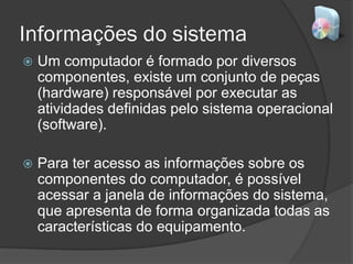 Informações do sistema
 Um computador é formado por diversos
componentes, existe um conjunto de peças
(hardware) responsável por executar as
atividades definidas pelo sistema operacional
(software).
 Para ter acesso as informações sobre os
componentes do computador, é possível
acessar a janela de informações do sistema,
que apresenta de forma organizada todas as
características do equipamento.
 