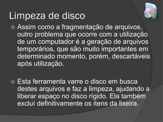 Limpeza de disco
 Assim como a fragmentação de arquivos,
outro problema que ocorre com a utilização
de um computador é a geração de arquivos
temporários, que são muito importantes em
determinado momento, porém, descartáveis
após utilização.
 Esta ferramenta varre o disco em busca
destes arquivos e faz a limpeza, ajudando a
liberar espaço no disco rígido. Ela também
excluí definitivamente os itens da lixeira.
 