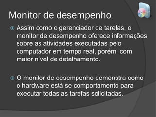 Monitor de desempenho
 Assim como o gerenciador de tarefas, o
monitor de desempenho oferece informações
sobre as atividades executadas pelo
computador em tempo real, porém, com
maior nível de detalhamento.
 O monitor de desempenho demonstra como
o hardware está se comportamento para
executar todas as tarefas solicitadas.
 