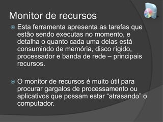 Monitor de recursos
 Esta ferramenta apresenta as tarefas que
estão sendo executas no momento, e
detalha o quanto cada uma delas está
consumindo de memória, disco rígido,
processador e banda de rede – principais
recursos.
 O monitor de recursos é muito útil para
procurar gargalos de processamento ou
aplicativos que possam estar “atrasando” o
computador.
 