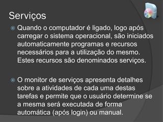 Serviços
 Quando o computador é ligado, logo após
carregar o sistema operacional, são iniciados
automaticamente programas e recursos
necessários para a utilização do mesmo.
Estes recursos são denominados serviços.
 O monitor de serviços apresenta detalhes
sobre a atividades de cada uma destas
tarefas e permite que o usuário determine se
a mesma será executada de forma
automática (após login) ou manual.
 