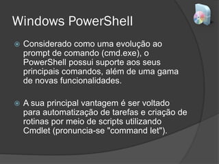 Windows PowerShell
 Considerado como uma evolução ao
prompt de comando (cmd.exe), o
PowerShell possui suporte aos seus
principais comandos, além de uma gama
de novas funcionalidades.
 A sua principal vantagem é ser voltado
para automatização de tarefas e criação de
rotinas por meio de scripts utilizando
Cmdlet (pronuncia-se "command let").
 