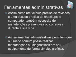 Ferramentas administrativas
 Assim como um veículo precisa de revisões
e uma pessoa precisa de checkups, o
computador também necessita de
manutenções preventivas ou corretivas
durante a sua vida.
 As ferramentas administrativas permitem que
o usuário comum possa realizar
manutenções ou diagnósticos em seu
equipamento de forma simples e eficaz.
 