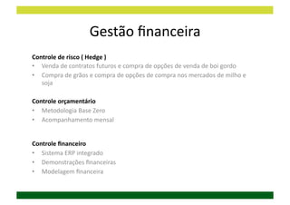 Gestão	
  ﬁnanceira	
  
Controle	
  de	
  risco	
  (	
  Hedge	
  )	
  
•  Venda	
  de	
  contratos	
  futuros	
  e	
  compra	
  de	
  opções	
  de	
  venda	
  de	
  boi	
  gordo	
  
•  Compra	
  de	
  grãos	
  e	
  compra	
  de	
  opções	
  de	
  compra	
  nos	
  mercados	
  de	
  milho	
  e	
  
   soja	
  

Controle	
  orçamentário	
  
•  Metodologia	
  Base	
  Zero	
  
•  Acompanhamento	
  mensal	
  


Controle	
  ﬁnanceiro	
  
•  Sistema	
  ERP	
  integrado	
  
•  Demonstrações	
  ﬁnanceiras	
  
•  Modelagem	
  ﬁnanceira	
  
 