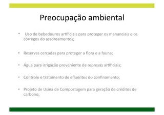 Preocupação	
  ambiental	
  
•  	
  Uso	
  de	
  bebedouros	
  arDﬁciais	
  para	
  proteger	
  os	
  mananciais	
  e	
  os	
  
    córregos	
  do	
  assoreamentos;	
  


•  Reservas	
  cercadas	
  para	
  proteger	
  a	
  ﬂora	
  e	
  a	
  fauna;	
  

•  Água	
  para	
  irrigação	
  proveniente	
  de	
  represas	
  arDﬁciais;	
  

•  Controle	
  e	
  tratamento	
  de	
  eﬂuentes	
  do	
  conﬁnamento;	
  

•  Projeto	
  de	
  Usina	
  de	
  Compostagem	
  para	
  geração	
  de	
  créditos	
  de	
  
   carbono;	
  
 