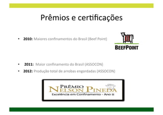 Prêmios	
  e	
  cerDﬁcações	
  

•  2010:	
  Maiores	
  conﬁnamentos	
  do	
  Brasil	
  (Beef	
  Point)	
  




•  	
  2011:	
  	
  Maior	
  conﬁnamento	
  do	
  Brasil	
  (ASSOCON)	
  
•  2012:	
  Produção	
  total	
  de	
  arrobas	
  engordadas	
  (ASSOCON)	
  
 