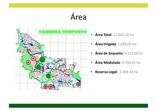 Área	
  
           •  Área	
  Total:	
  12.042,24	
  ha	
  

           •  Área	
  Irrigada:	
  1.083,00	
  ha	
  	
  

           •  Área	
  de	
  Sequeiro:	
  4.121,00	
  ha	
  

           •  Área	
  Modulada:	
  4.430,65	
  ha	
  

           •  Reserva	
  Legal:	
  	
  2.408.44	
  ha	
  
 