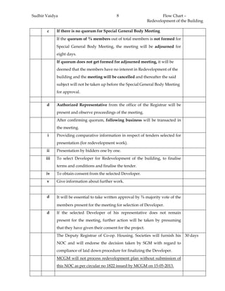 Sudhir Vaidya Flow Chart –
Redevelopment of the Building
8
c If there is no quorum for Special General Body Meeting
If the quorum of ¾ members out of total members is not formed for
Special General Body Meeting, the meeting will be adjourned for
eight days.
If quorum does not get formed for adjourned meeting, it will be
deemed that the members have no interest in Redevelopment of the
building and the meeting will be cancelled and thereafter the said
subject will not be taken up before the Special General Body Meeting
for approval.
d Authorized Representative from the office of the Registrar will be
present and observe proceedings of the meeting.
After confirming quorum, following business will be transacted in
the meeting.
i Providing comparative information in respect of tenders selected for
presentation (for redevelopment work).
ii Presentation by bidders one by one.
iii To select Developer for Redevelopment of the building, to finalise
terms and conditions and finalise the tender.
iv To obtain consent from the selected Developer.
v Give information about further work.
d It will be essential to take written approval by ¾ majority vote of the
members present for the meeting for selection of Developer.
d If the selected Developer of his representative does not remain
present for the meeting, further action will be taken by presuming
that they have given their consent for the project.
The Deputy Registrar of Co-op. Housing. Societies will furnish his
NOC and will endorse the decision taken by SGM with regard to
compliance of laid down procedure for finalizing the Developer.
30 days
MCGM will not process redevelopment plan without submission of
this NOC as per circular no 1822 issued by MCGM on 15-05-2013.
 