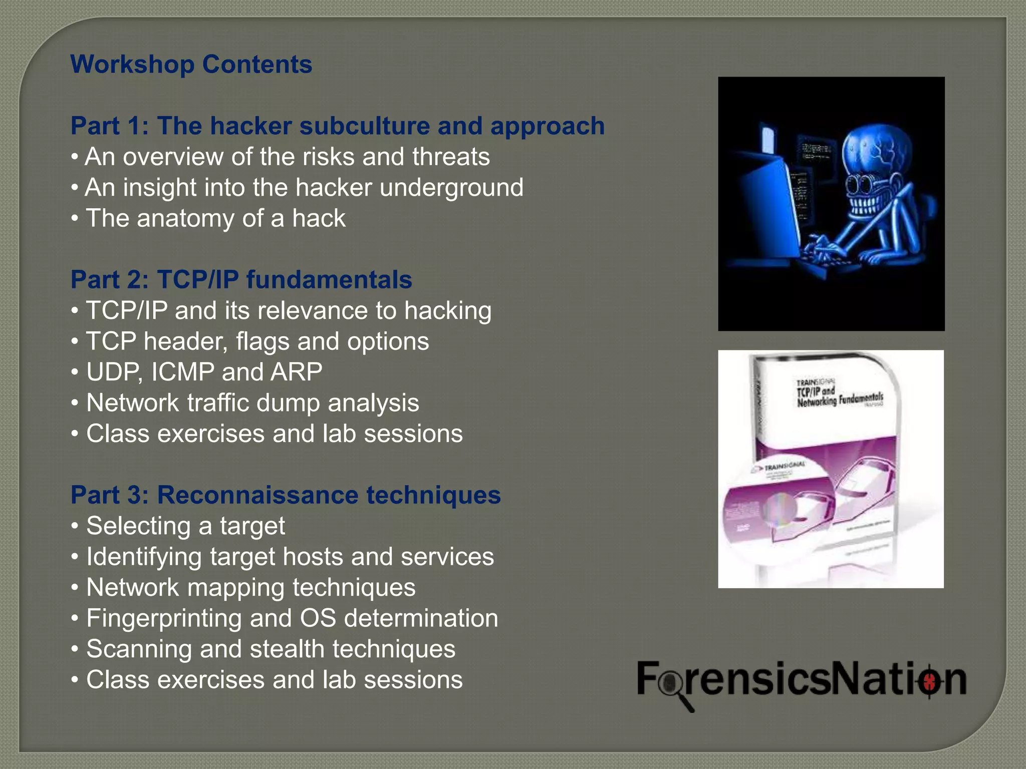 Workshop Contents

Part 1: The hacker subculture and approach
• An overview of the risks and threats
• An insight into the hacker underground
• The anatomy of a hack

Part 2: TCP/IP fundamentals
• TCP/IP and its relevance to hacking
• TCP header, flags and options
• UDP, ICMP and ARP
• Network traffic dump analysis
• Class exercises and lab sessions

Part 3: Reconnaissance techniques
• Selecting a target
• Identifying target hosts and services
• Network mapping techniques
• Fingerprinting and OS determination
• Scanning and stealth techniques
• Class exercises and lab sessions
 