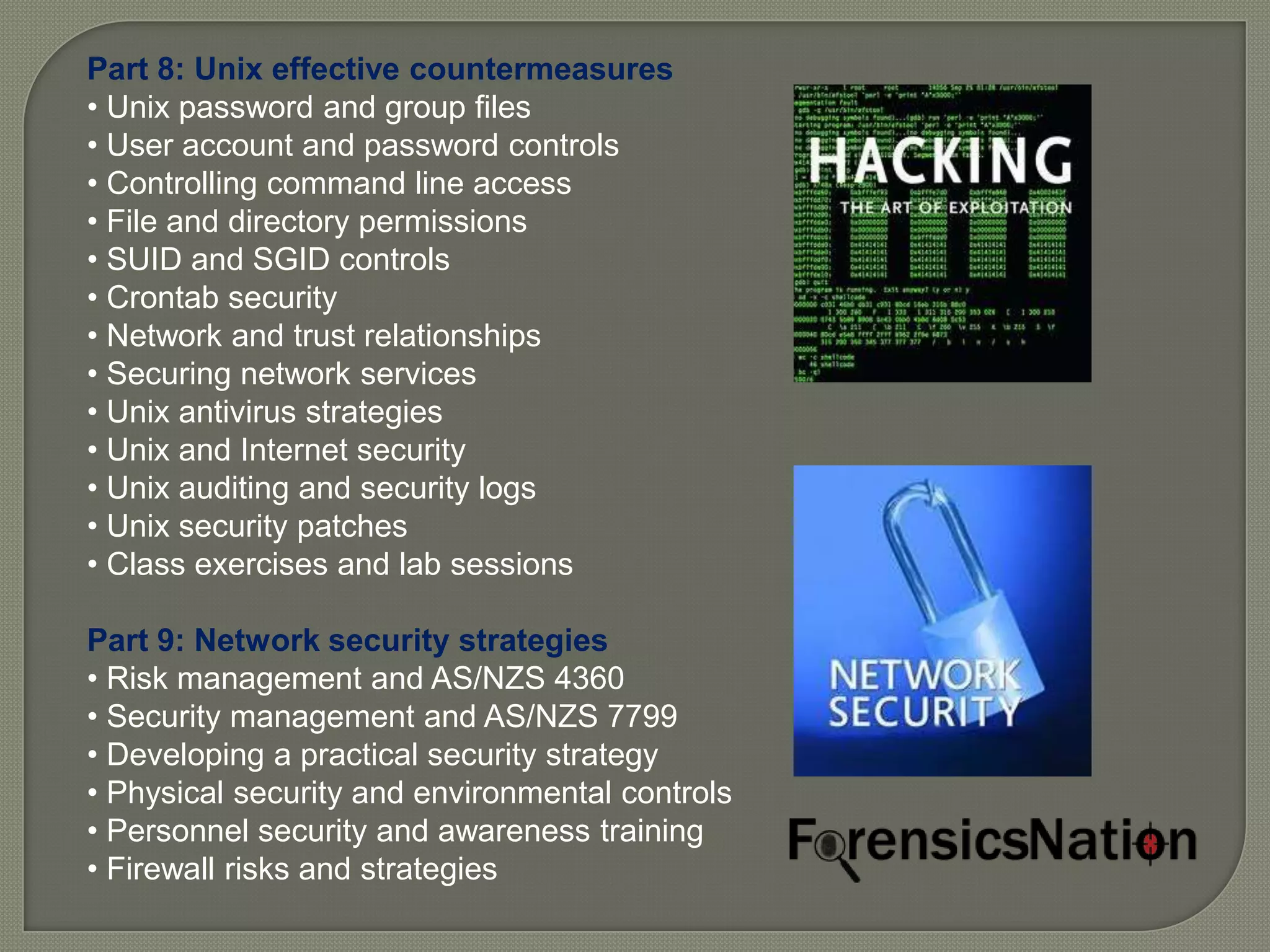 Part 8: Unix effective countermeasures
• Unix password and group files
• User account and password controls
• Controlling command line access
• File and directory permissions
• SUID and SGID controls
• Crontab security
• Network and trust relationships
• Securing network services
• Unix antivirus strategies
• Unix and Internet security
• Unix auditing and security logs
• Unix security patches
• Class exercises and lab sessions

Part 9: Network security strategies
• Risk management and AS/NZS 4360
• Security management and AS/NZS 7799
• Developing a practical security strategy
• Physical security and environmental controls
• Personnel security and awareness training
• Firewall risks and strategies
 