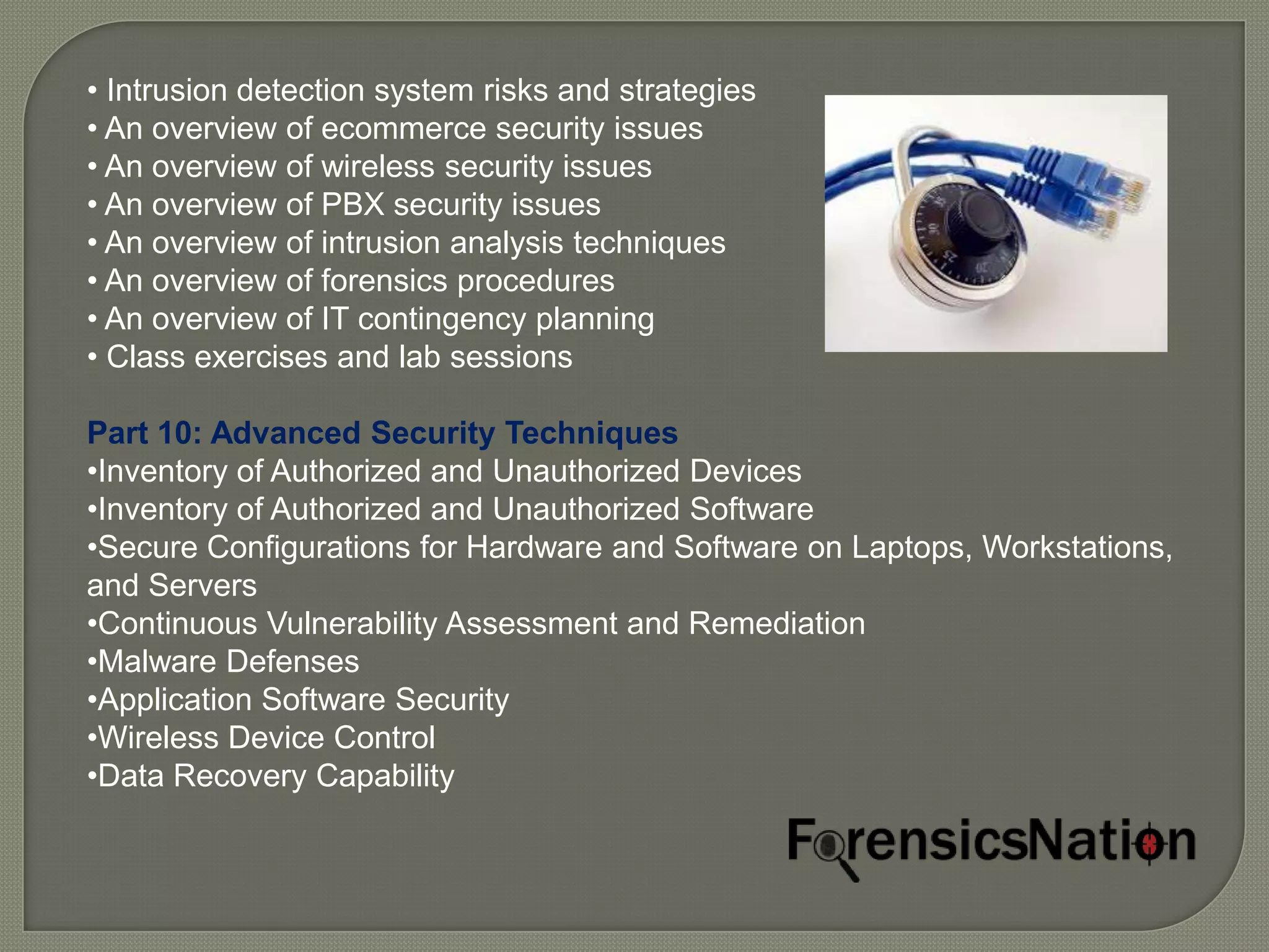 • Intrusion detection system risks and strategies
• An overview of ecommerce security issues
• An overview of wireless security issues
• An overview of PBX security issues
• An overview of intrusion analysis techniques
• An overview of forensics procedures
• An overview of IT contingency planning
• Class exercises and lab sessions

Part 10: Advanced Security Techniques
•Inventory of Authorized and Unauthorized Devices
•Inventory of Authorized and Unauthorized Software
•Secure Configurations for Hardware and Software on Laptops, Workstations,
and Servers
•Continuous Vulnerability Assessment and Remediation
•Malware Defenses
•Application Software Security
•Wireless Device Control
•Data Recovery Capability
 
