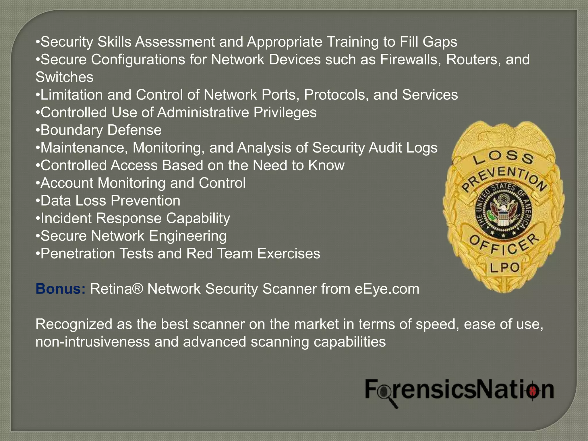 •Security Skills Assessment and Appropriate Training to Fill Gaps
•Secure Configurations for Network Devices such as Firewalls, Routers, and
Switches
•Limitation and Control of Network Ports, Protocols, and Services
•Controlled Use of Administrative Privileges
•Boundary Defense
•Maintenance, Monitoring, and Analysis of Security Audit Logs
•Controlled Access Based on the Need to Know
•Account Monitoring and Control
•Data Loss Prevention
•Incident Response Capability
•Secure Network Engineering
•Penetration Tests and Red Team Exercises

Bonus: Retina® Network Security Scanner from eEye.com

Recognized as the best scanner on the market in terms of speed, ease of use,
non-intrusiveness and advanced scanning capabilities
 