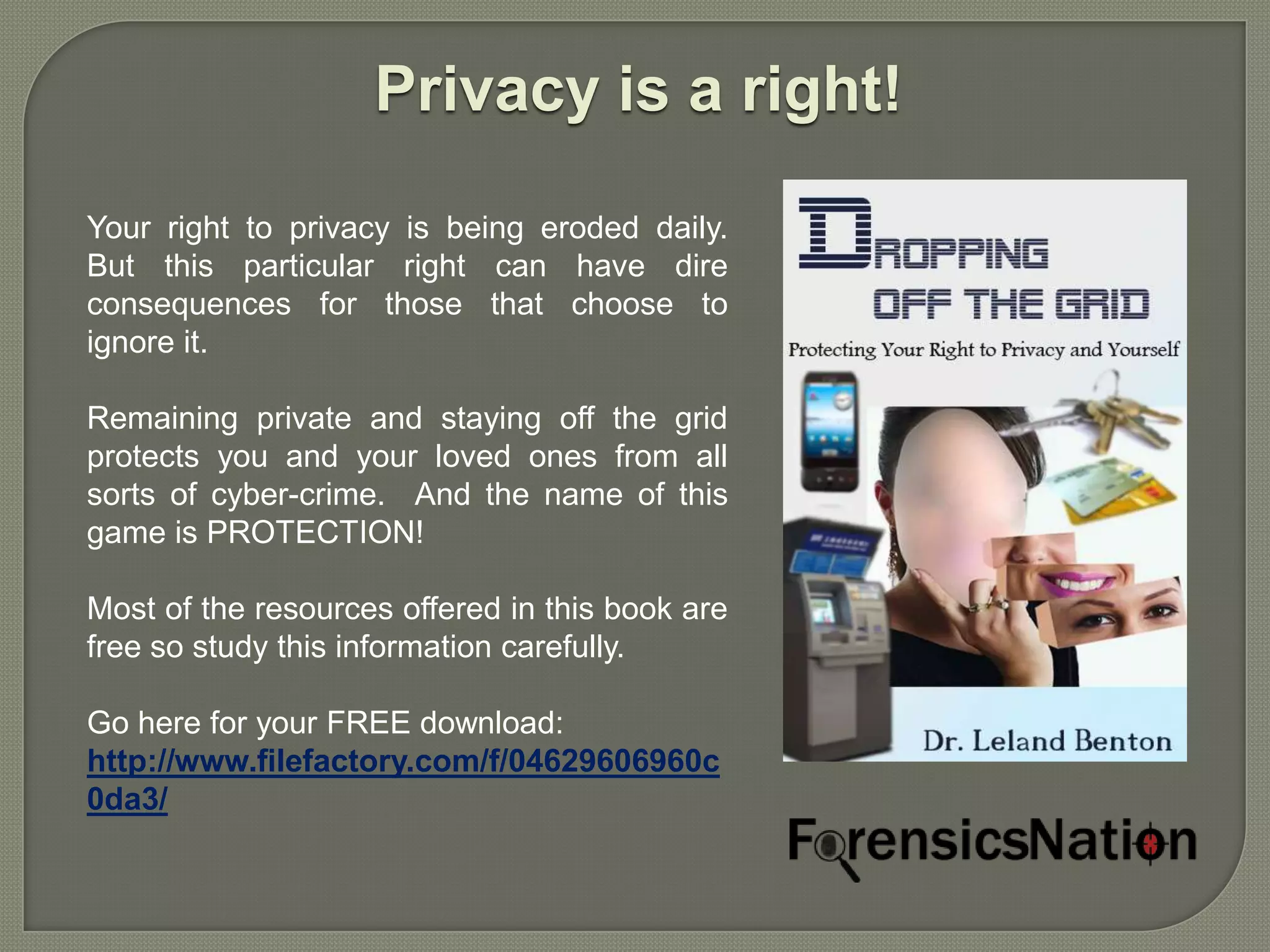 Privacy is a right!

Your right to privacy is being eroded daily.
But this particular right can have dire
consequences for those that choose to
ignore it.

Remaining private and staying off the grid
protects you and your loved ones from all
sorts of cyber-crime. And the name of this
game is PROTECTION!

Most of the resources offered in this book are
free so study this information carefully.

Go here for your FREE download:
http://www.filefactory.com/f/04629606960c
0da3/
 