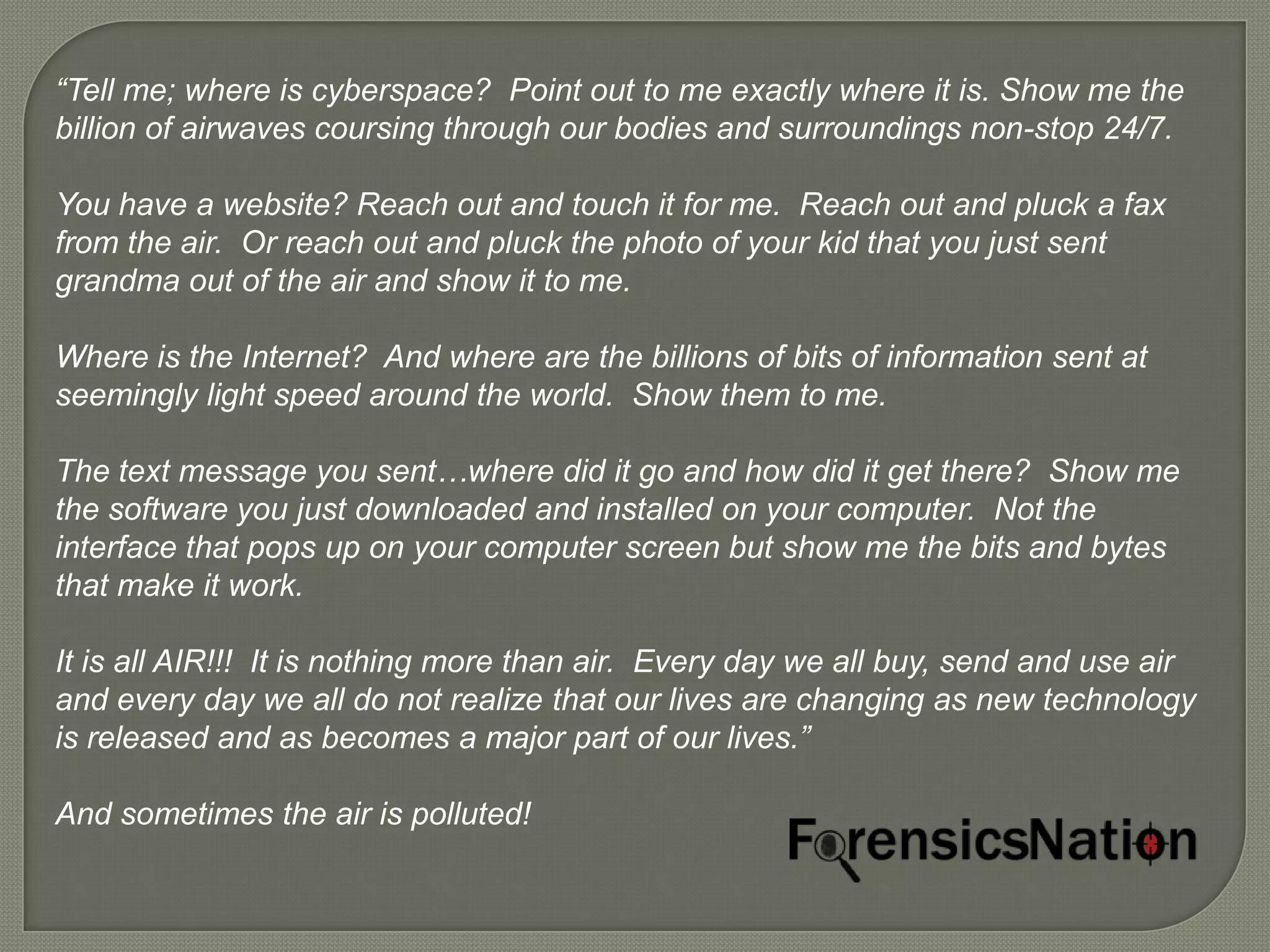 “Tell me; where is cyberspace? Point out to me exactly where it is. Show me the
billion of airwaves coursing through our bodies and surroundings non-stop 24/7.

You have a website? Reach out and touch it for me. Reach out and pluck a fax
from the air. Or reach out and pluck the photo of your kid that you just sent
grandma out of the air and show it to me.

Where is the Internet? And where are the billions of bits of information sent at
seemingly light speed around the world. Show them to me.

The text message you sent…where did it go and how did it get there? Show me
the software you just downloaded and installed on your computer. Not the
interface that pops up on your computer screen but show me the bits and bytes
that make it work.

It is all AIR!!! It is nothing more than air. Every day we all buy, send and use air
and every day we all do not realize that our lives are changing as new technology
is released and as becomes a major part of our lives.”

And sometimes the air is polluted!
 