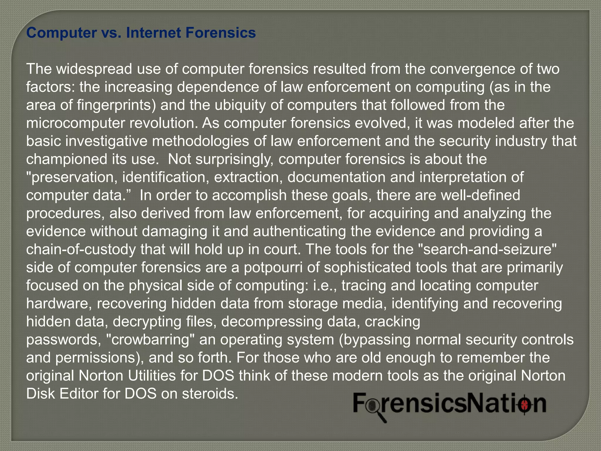 Computer vs. Internet Forensics

The widespread use of computer forensics resulted from the convergence of two
factors: the increasing dependence of law enforcement on computing (as in the
area of fingerprints) and the ubiquity of computers that followed from the
microcomputer revolution. As computer forensics evolved, it was modeled after the
basic investigative methodologies of law enforcement and the security industry that
championed its use. Not surprisingly, computer forensics is about the
"preservation, identification, extraction, documentation and interpretation of
computer data.” In order to accomplish these goals, there are well-defined
procedures, also derived from law enforcement, for acquiring and analyzing the
evidence without damaging it and authenticating the evidence and providing a
chain-of-custody that will hold up in court. The tools for the "search-and-seizure"
side of computer forensics are a potpourri of sophisticated tools that are primarily
focused on the physical side of computing: i.e., tracing and locating computer
hardware, recovering hidden data from storage media, identifying and recovering
hidden data, decrypting files, decompressing data, cracking
passwords, "crowbarring" an operating system (bypassing normal security controls
and permissions), and so forth. For those who are old enough to remember the
original Norton Utilities for DOS think of these modern tools as the original Norton
Disk Editor for DOS on steroids.
 