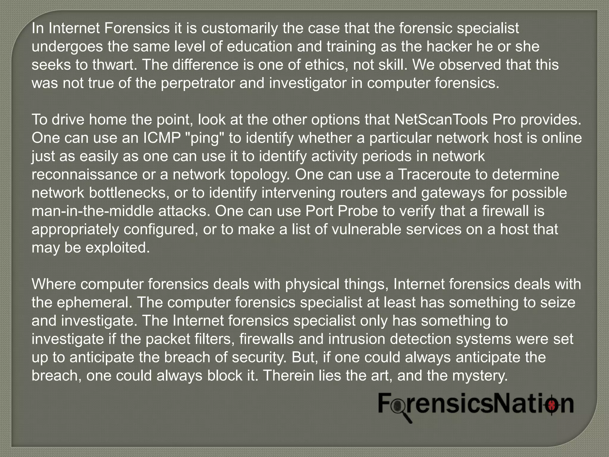 In Internet Forensics it is customarily the case that the forensic specialist
undergoes the same level of education and training as the hacker he or she
seeks to thwart. The difference is one of ethics, not skill. We observed that this
was not true of the perpetrator and investigator in computer forensics.

To drive home the point, look at the other options that NetScanTools Pro provides.
One can use an ICMP "ping" to identify whether a particular network host is online
just as easily as one can use it to identify activity periods in network
reconnaissance or a network topology. One can use a Traceroute to determine
network bottlenecks, or to identify intervening routers and gateways for possible
man-in-the-middle attacks. One can use Port Probe to verify that a firewall is
appropriately configured, or to make a list of vulnerable services on a host that
may be exploited.

Where computer forensics deals with physical things, Internet forensics deals with
the ephemeral. The computer forensics specialist at least has something to seize
and investigate. The Internet forensics specialist only has something to
investigate if the packet filters, firewalls and intrusion detection systems were set
up to anticipate the breach of security. But, if one could always anticipate the
breach, one could always block it. Therein lies the art, and the mystery.
 