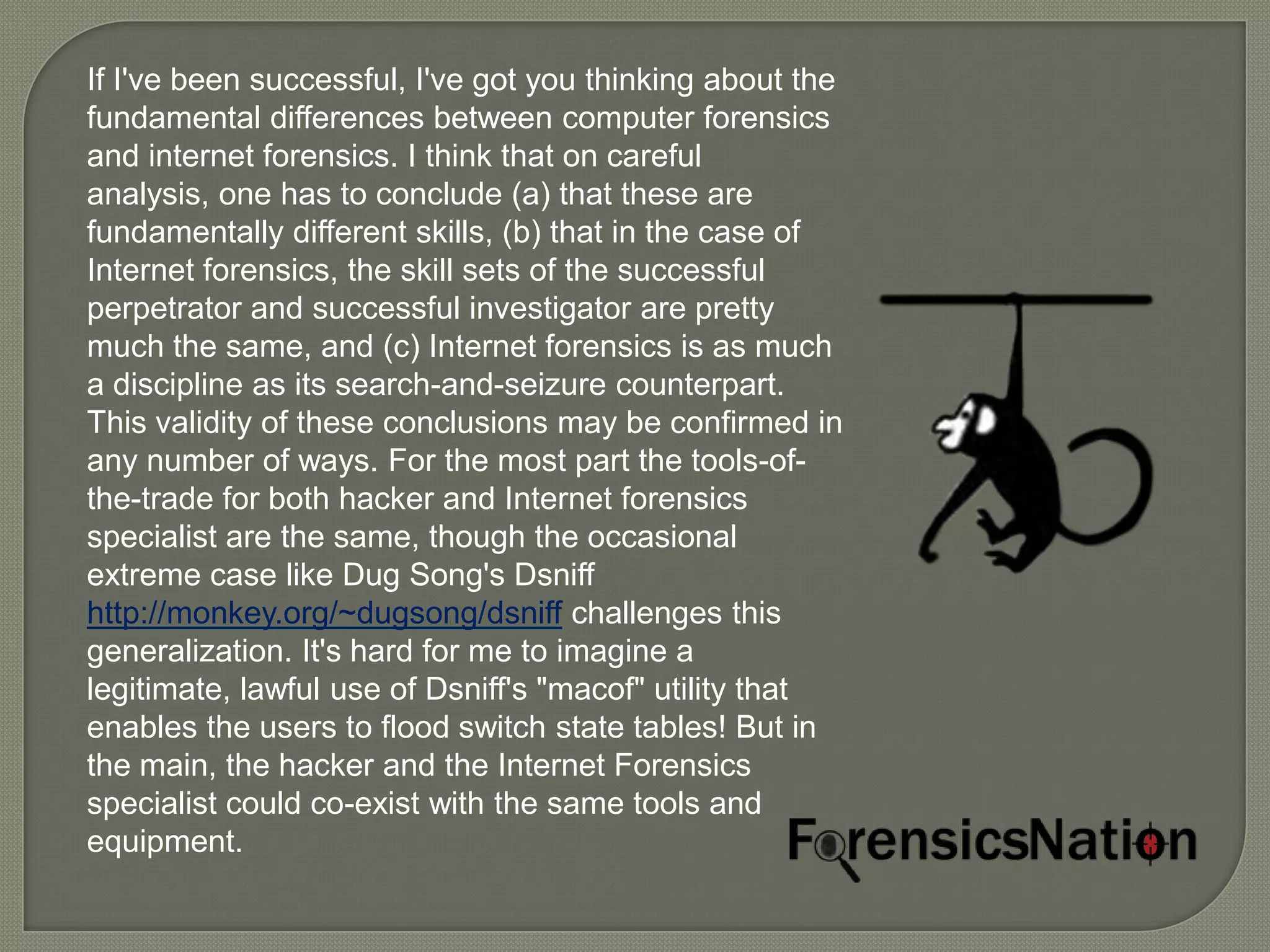 If I've been successful, I've got you thinking about the
fundamental differences between computer forensics
and internet forensics. I think that on careful
analysis, one has to conclude (a) that these are
fundamentally different skills, (b) that in the case of
Internet forensics, the skill sets of the successful
perpetrator and successful investigator are pretty
much the same, and (c) Internet forensics is as much
a discipline as its search-and-seizure counterpart.
This validity of these conclusions may be confirmed in
any number of ways. For the most part the tools-of-
the-trade for both hacker and Internet forensics
specialist are the same, though the occasional
extreme case like Dug Song's Dsniff
http://monkey.org/~dugsong/dsniff challenges this
generalization. It's hard for me to imagine a
legitimate, lawful use of Dsniff's "macof" utility that
enables the users to flood switch state tables! But in
the main, the hacker and the Internet Forensics
specialist could co-exist with the same tools and
equipment.
 