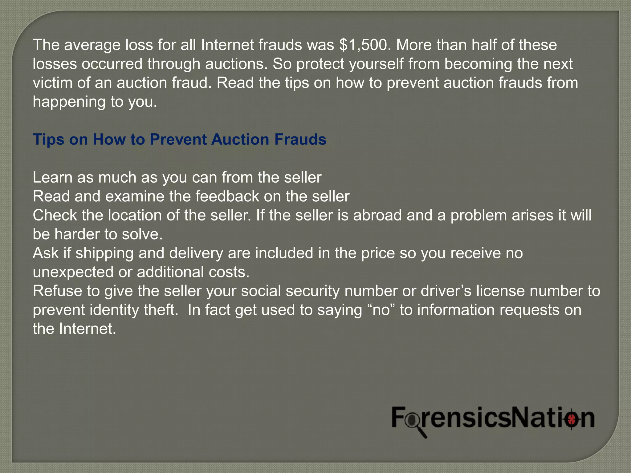 The average loss for all Internet frauds was $1,500. More than half of these
losses occurred through auctions. So protect yourself from becoming the next
victim of an auction fraud. Read the tips on how to prevent auction frauds from
happening to you.

Tips on How to Prevent Auction Frauds

Learn as much as you can from the seller
Read and examine the feedback on the seller
Check the location of the seller. If the seller is abroad and a problem arises it will
be harder to solve.
Ask if shipping and delivery are included in the price so you receive no
unexpected or additional costs.
Refuse to give the seller your social security number or driver’s license number to
prevent identity theft. In fact get used to saying “no” to information requests on
the Internet.
 