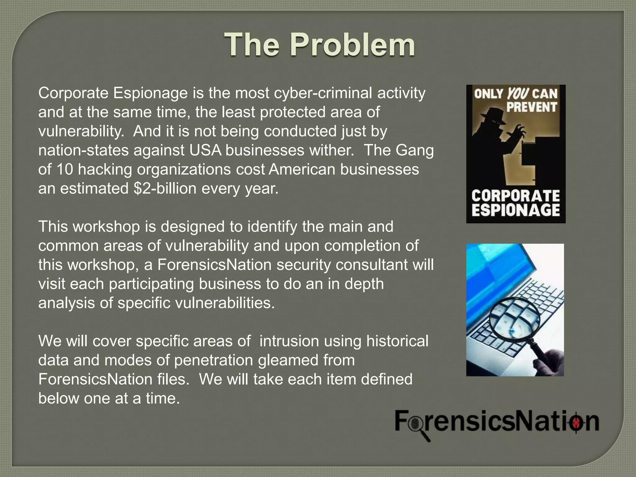 The Problem
Corporate Espionage is the most cyber-criminal activity
and at the same time, the least protected area of
vulnerability. And it is not being conducted just by
nation-states against USA businesses wither. The Gang
of 10 hacking organizations cost American businesses
an estimated $2-billion every year.

This workshop is designed to identify the main and
common areas of vulnerability and upon completion of
this workshop, a ForensicsNation security consultant will
visit each participating business to do an in depth
analysis of specific vulnerabilities.

We will cover specific areas of intrusion using historical
data and modes of penetration gleamed from
ForensicsNation files. We will take each item defined
below one at a time.
 
