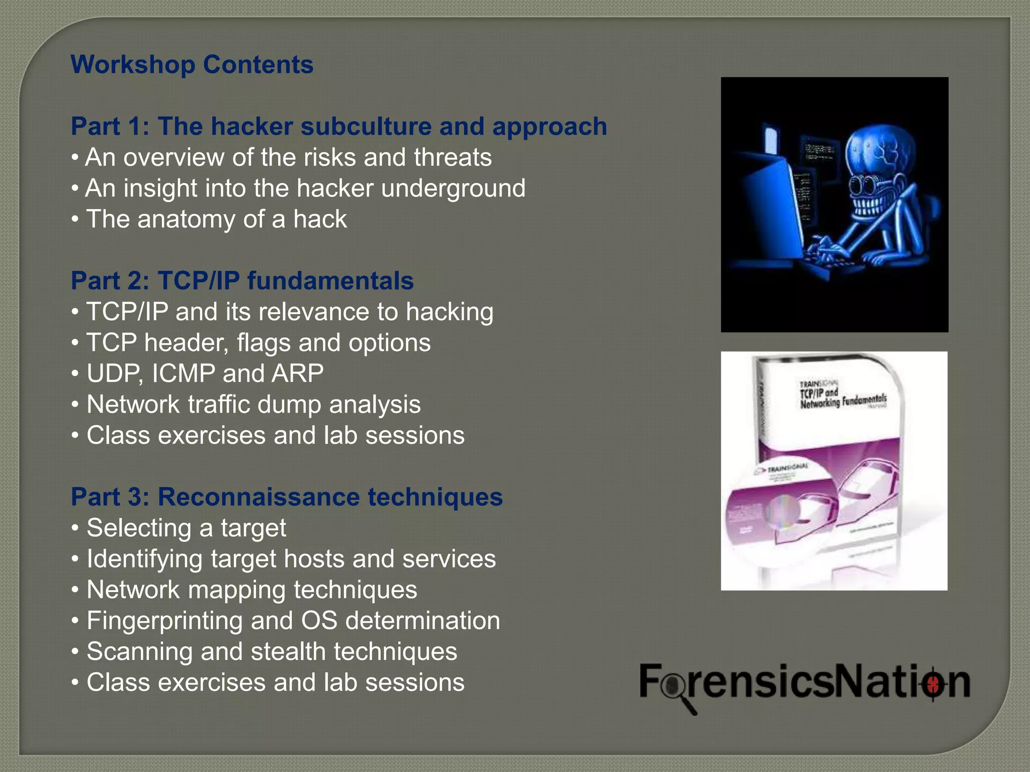 Workshop Contents

Part 1: The hacker subculture and approach
• An overview of the risks and threats
• An insight into the hacker underground
• The anatomy of a hack

Part 2: TCP/IP fundamentals
• TCP/IP and its relevance to hacking
• TCP header, flags and options
• UDP, ICMP and ARP
• Network traffic dump analysis
• Class exercises and lab sessions

Part 3: Reconnaissance techniques
• Selecting a target
• Identifying target hosts and services
• Network mapping techniques
• Fingerprinting and OS determination
• Scanning and stealth techniques
• Class exercises and lab sessions
 
