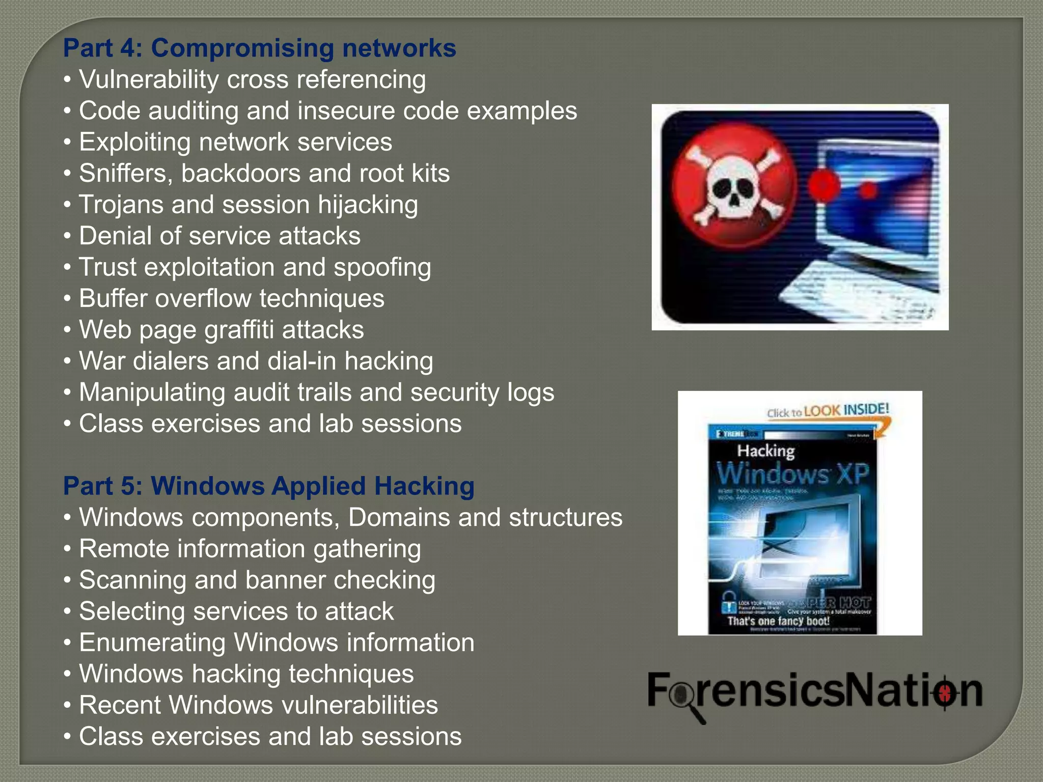 Part 4: Compromising networks
• Vulnerability cross referencing
• Code auditing and insecure code examples
• Exploiting network services
• Sniffers, backdoors and root kits
• Trojans and session hijacking
• Denial of service attacks
• Trust exploitation and spoofing
• Buffer overflow techniques
• Web page graffiti attacks
• War dialers and dial-in hacking
• Manipulating audit trails and security logs
• Class exercises and lab sessions

Part 5: Windows Applied Hacking
• Windows components, Domains and structures
• Remote information gathering
• Scanning and banner checking
• Selecting services to attack
• Enumerating Windows information
• Windows hacking techniques
• Recent Windows vulnerabilities
• Class exercises and lab sessions
 