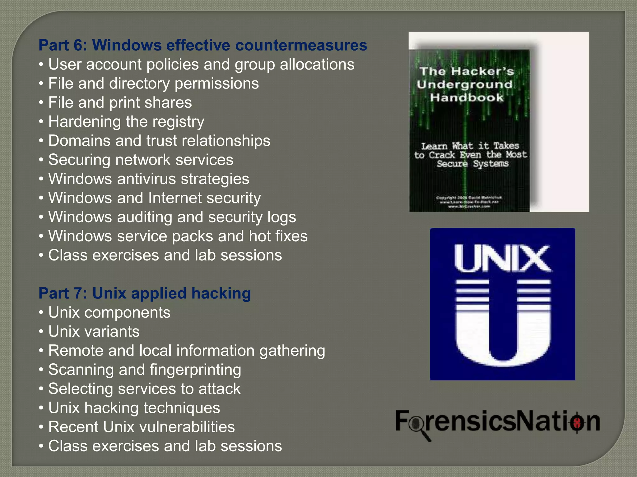 Part 6: Windows effective countermeasures
• User account policies and group allocations
• File and directory permissions
• File and print shares
• Hardening the registry
• Domains and trust relationships
• Securing network services
• Windows antivirus strategies
• Windows and Internet security
• Windows auditing and security logs
• Windows service packs and hot fixes
• Class exercises and lab sessions

Part 7: Unix applied hacking
• Unix components
• Unix variants
• Remote and local information gathering
• Scanning and fingerprinting
• Selecting services to attack
• Unix hacking techniques
• Recent Unix vulnerabilities
• Class exercises and lab sessions
 